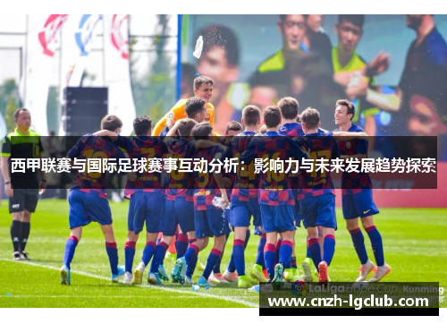 西甲联赛与国际足球赛事互动分析:影响力与未来发展趋势探索 西甲联赛与国际足球赛事互动分析:影响力与未来发展趋势探索