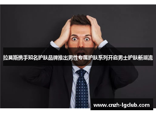 拉莫斯携手知名护肤品牌推出男性专属护肤系列开启男士护肤新潮流 拉莫斯携手知名护肤品牌推出男性专属护肤系列开启男士护肤新潮流