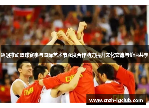 姚明推动篮球赛事与国际艺术节深度合作助力提升文化交流与价值共享 姚明推动篮球赛事与国际艺术节深度合作助力提升文化交流与价值共享