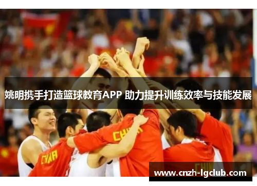 姚明携手打造篮球教育APP 助力提升训练效率与技能发展 姚明携手打造篮球教育APP 助力提升训练效率与技能发展