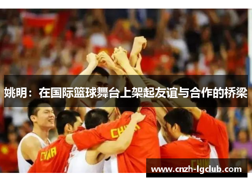 姚明:在国际篮球舞台上架起友谊与合作的桥梁 姚明:在国际篮球舞台上架起友谊与合作的桥梁