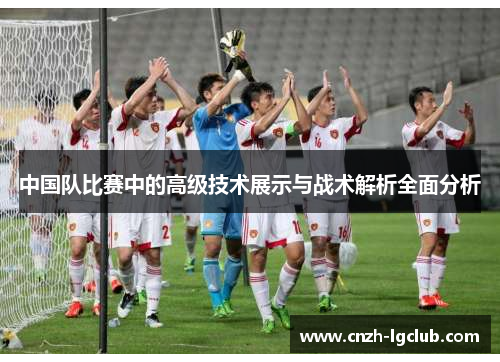 中国队比赛中的高级技术展示与战术解析全面分析 中国队比赛中的高级技术展示与战术解析全面分析