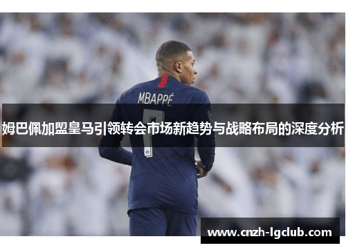 姆巴佩加盟皇马引领转会市场新趋势与战略布局的深度分析 姆巴佩加盟皇马引领转会市场新趋势与战略布局的深度分析