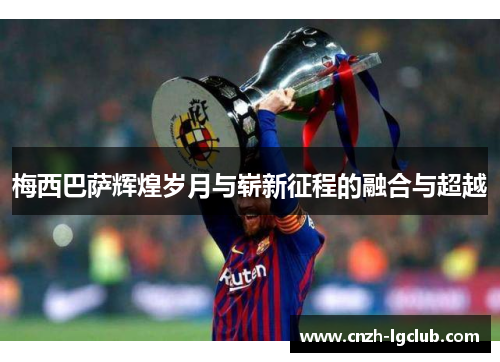 梅西巴萨辉煌岁月与崭新征程的融合与超越 梅西巴萨辉煌岁月与崭新征程的融合与超越