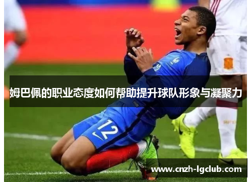 姆巴佩的职业态度如何帮助提升球队形象与凝聚力 姆巴佩的职业态度如何帮助提升球队形象与凝聚力