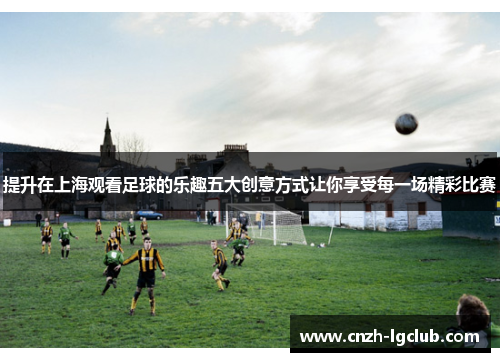 提升在上海观看足球的乐趣五大创意方式让你享受每一场精彩比赛 提升在上海观看足球的乐趣五大创意方式让你享受每一场精彩比赛