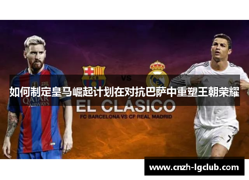 如何制定皇马崛起计划在对抗巴萨中重塑王朝荣耀 如何制定皇马崛起计划在对抗巴萨中重塑王朝荣耀