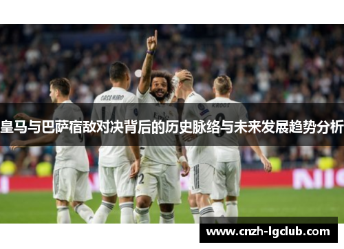 皇马与巴萨宿敌对决背后的历史脉络与未来发展趋势分析 皇马与巴萨宿敌对决背后的历史脉络与未来发展趋势分析