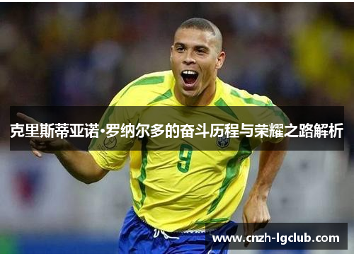 克里斯蒂亚诺·罗纳尔多的奋斗历程与荣耀之路解析 克里斯蒂亚诺·罗纳尔多的奋斗历程与荣耀之路解析