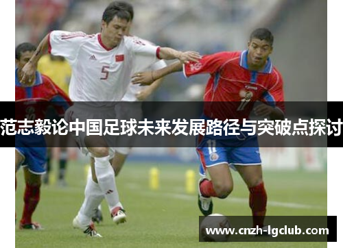 范志毅论中国足球未来发展路径与突破点探讨 范志毅论中国足球未来发展路径与突破点探讨
