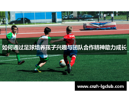 如何通过足球培养孩子兴趣与团队合作精神助力成长 如何通过足球培养孩子兴趣与团队合作精神助力成长
