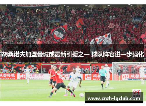 胡桑诺夫加盟曼城成最新引援之一 球队阵容进一步强化