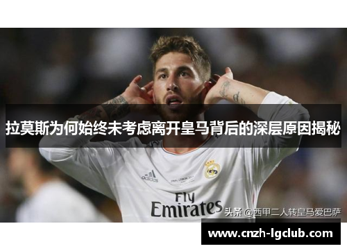 拉莫斯为何始终未考虑离开皇马背后的深层原因揭秘 拉莫斯为何始终未考虑离开皇马背后的深层原因揭秘