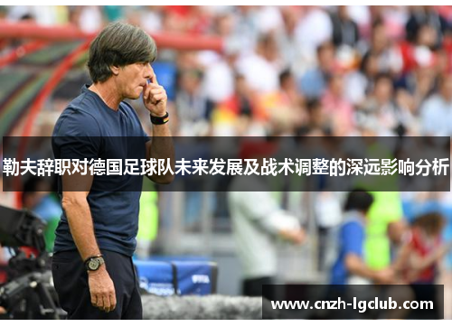 勒夫辞职对德国足球队未来发展及战术调整的深远影响分析 勒夫辞职对德国足球队未来发展及战术调整的深远影响分析