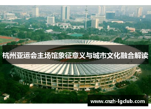 杭州亚运会主场馆象征意义与城市文化融合解读 杭州亚运会主场馆象征意义与城市文化融合解读