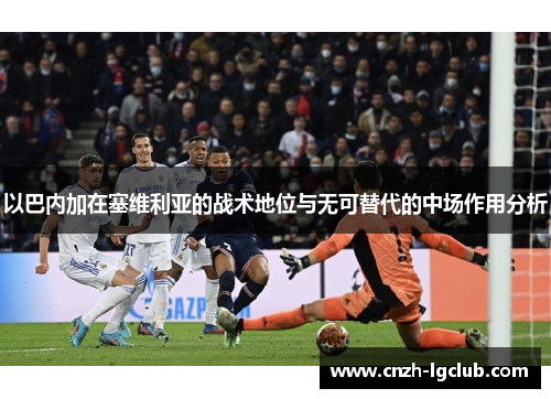 以巴内加在塞维利亚的战术地位与无可替代的中场作用分析 以巴内加在塞维利亚的战术地位与无可替代的中场作用分析