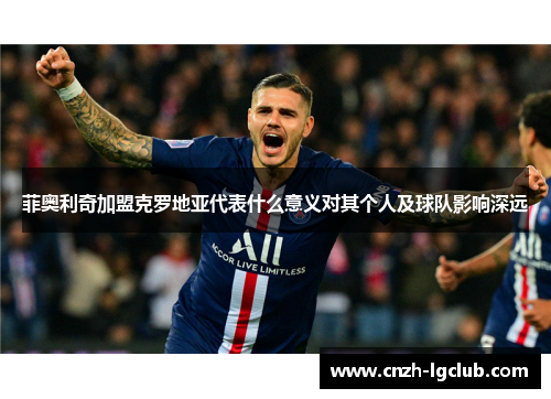 菲奥利奇加盟克罗地亚代表什么意义对其个人及球队影响深远 菲奥利奇加盟克罗地亚代表什么意义对其个人及球队影响深远