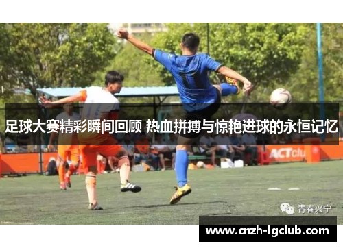 足球大赛精彩瞬间回顾 热血拼搏与惊艳进球的永恒记忆 足球大赛精彩瞬间回顾 热血拼搏与惊艳进球的永恒记忆